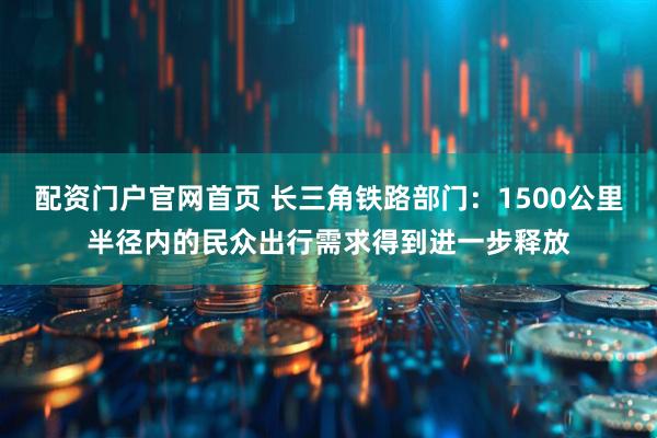 配资门户官网首页 长三角铁路部门：1500公里半径内的民众出行需求得到进一步释放
