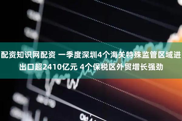 配资知识网配资 一季度深圳4个海关特殊监管区域进出口超2410亿元 4个保税区外贸增长强劲