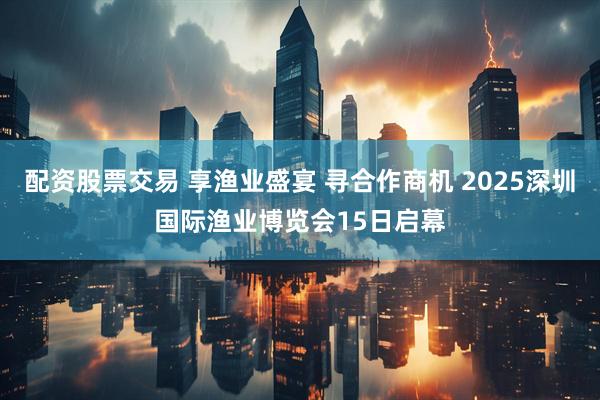 配资股票交易 享渔业盛宴 寻合作商机 2025深圳国际渔业博览会15日启幕