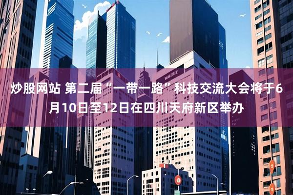炒股网站 第二届“一带一路”科技交流大会将于6月10日至12日在四川天府新区举办