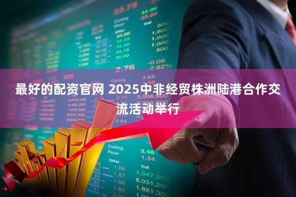 最好的配资官网 2025中非经贸株洲陆港合作交流活动举行