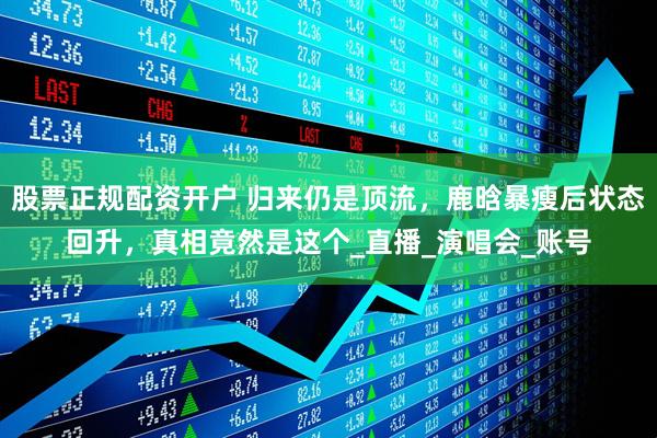 股票正规配资开户 归来仍是顶流，鹿晗暴瘦后状态回升，真相竟然是这个_直播_演唱会_账号