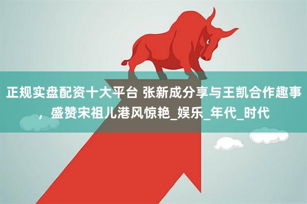 正规实盘配资十大平台 张新成分享与王凯合作趣事，盛赞宋祖儿港风惊艳_娱乐_年代_时代