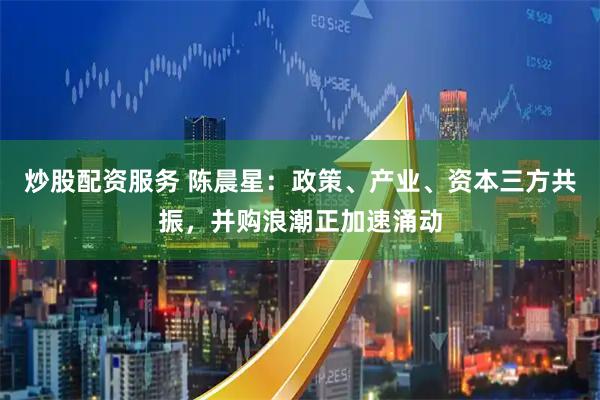 炒股配资服务 陈晨星：政策、产业、资本三方共振，并购浪潮正加速涌动