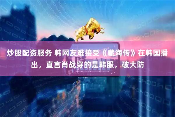 炒股配资服务 韩网友难接受《藏海传》在韩国播出，直言肖战穿的是韩服，破大防