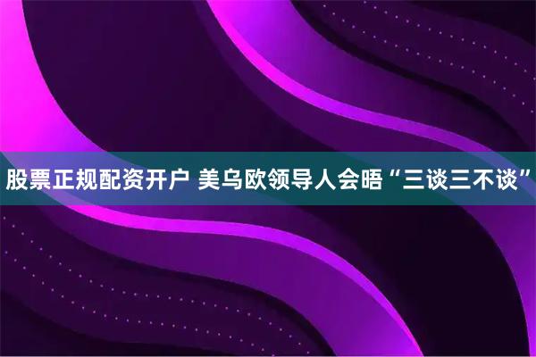 股票正规配资开户 美乌欧领导人会晤“三谈三不谈”