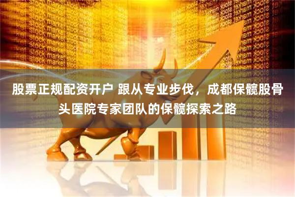 股票正规配资开户 跟从专业步伐，成都保髋股骨头医院专家团队的保髋探索之路