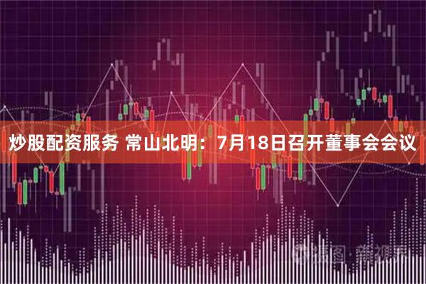 炒股配资服务 常山北明：7月18日召开董事会会议
