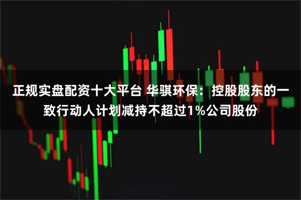 正规实盘配资十大平台 华骐环保：控股股东的一致行动人计划减持不超过1%公司股份