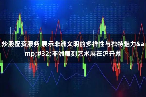 炒股配资服务 展示非洲文明的多样性与独特魅力&#32;非洲雕刻艺术展在沪开幕