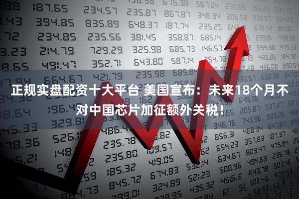 正规实盘配资十大平台 美国宣布：未来18个月不对中国芯片加征额外关税！