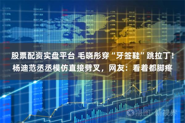 股票配资实盘平台 毛晓彤穿“牙签鞋”跳拉丁！杨迪范丞丞模仿直接劈叉，网友：看着都脚疼