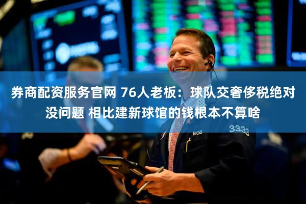 券商配资服务官网 76人老板：球队交奢侈税绝对没问题 相比建新球馆的钱根本不算啥