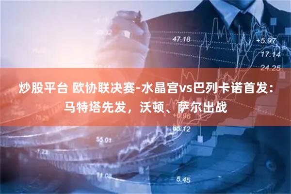 炒股平台 欧协联决赛-水晶宫vs巴列卡诺首发：马特塔先发，沃顿、萨尔出战