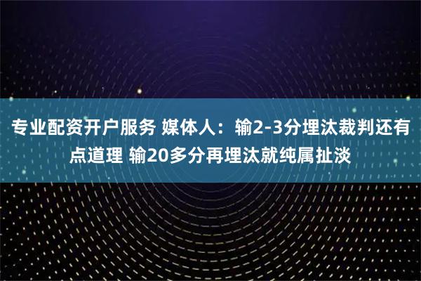 专业配资开户服务 媒体人：输2-3分埋汰裁判还有点道理 输20多分再埋汰就纯属扯淡