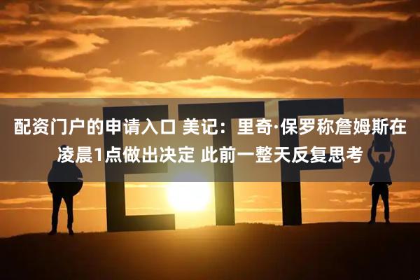 配资门户的申请入口 美记：里奇·保罗称詹姆斯在凌晨1点做出决定 此前一整天反复思考