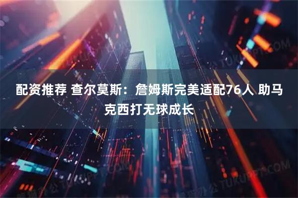 配资推荐 查尔莫斯：詹姆斯完美适配76人 助马克西打无球成长