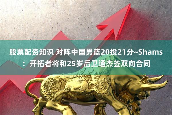 股票配资知识 对阵中国男篮20投21分~Shams：开拓者将和25岁后卫通杰签双向合同