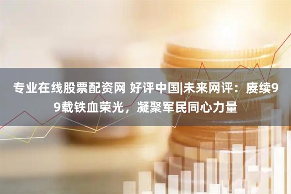 专业在线股票配资网 好评中国|未来网评：赓续99载铁血荣光，凝聚军民同心力量