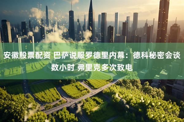 安徽股票配资 巴萨说服罗德里内幕：德科秘密会谈数小时 弗里克多次致电