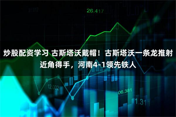 炒股配资学习 古斯塔沃戴帽！古斯塔沃一条龙推射近角得手，河南4-1领先铁人