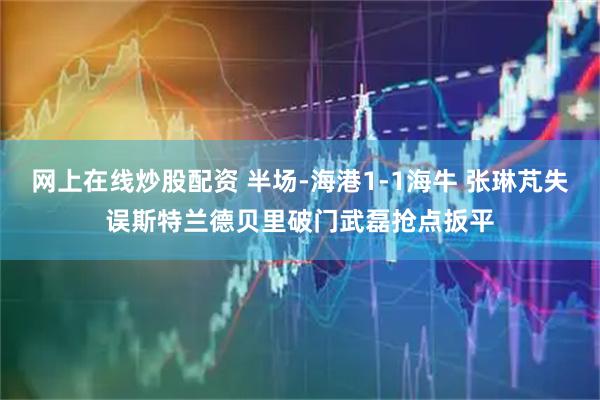 网上在线炒股配资 半场-海港1-1海牛 张琳芃失误斯特兰德贝里破门武磊抢点扳平