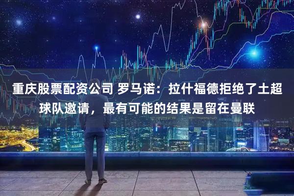 重庆股票配资公司 罗马诺：拉什福德拒绝了土超球队邀请，最有可能的结果是留在曼联