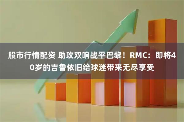 股市行情配资 助攻双响战平巴黎！RMC：即将40岁的吉鲁依旧给球迷带来无尽享受