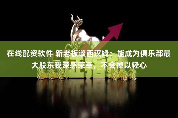 在线配资软件 新老板谈西汉姆：能成为俱乐部最大股东我深感荣幸，不会掉以轻心
